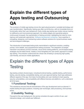 Explain the different types of
Apps testing and Outsourcing
QA
The evolution of mobile app testing mirrors the rapid advancements in portable technology and
user transformation. Significantly, testing was often out-of-the-box, with an immediate focus on
functionality rather than user background. Early mobile app testing was mostly manual, leading
to inefficiency and inconveniences approach. As mobile widgets and operating systems
continuously increased, the sophistication of testing enriched, highlighting the need for more
rigorous and systematic approaches. Software development companies have expertise in
compelling, designing, and maintaining custom software solutions for myriad business needs
and technological challenges.
The introduction of automated testing tools memorialized a significant evolution, enabling
prompt, more reliable, and comprehensive testing processes. The integration of straight
interaction and delivery (CI/CD) channels, cloud-centric testing platforms, and AI-based testing
strategies are the latest trends, notably a more farsighted and user-centric approach to mobile
app testing. This evolution underscores the critical role of testing in producing high-quality,
user-friendly, and secure mobile applications.
Explain the different types of Apps
Testing
App testing contains diverse types, including functional testing, usability testing, performance
testing, security testing, compatibility testing, and user approval testing. Each type addresses
different aspects of the app, from basic functionalities and user interface to load capacity,
security vulnerabilities, and compatibility with different devices and platforms. Let's understand
all of its types:
1 Functional Testing:
This assistance ensures that all characteristics of the app development work as planned. It
implies testing the app's positions, including user exchanges, data processing, and business
sense.
2 Usability Testing:
Focused on the user background, this service considers the app's comfort of use, user
interactive design, and overall user fulfillment.
 