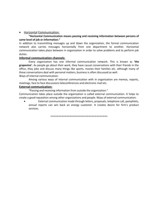 · Horizontal Communication: 
“Horizontal Communication means passing and receiving information between persons of 
same level of job or information.” 
In addition to transmitting messages up and down the organization, the formal communication 
network also carries messages horizontally from one department to another. Horizontal 
communication takes place between in organization in order to solve problems and to perform job 
duties. 
Informal communication channels: 
Every organization has one informal communication network. This is known as ‘the 
grapevine’. As people go about their work, they have causal conversations with their friends in the 
office, they joke and discuss many things like sports, movies their families etc. although many of 
these conversations deal with personal matters, business is often discussed as well. 
Ways of internal communication: 
Among various ways of internal communication with in organization are memos, reports, 
meetings, face to face discussions teleconferences and electronic mail etc. 
External communication: 
“Passing and receiving information from outside the organization.” 
Communication takes place outside the organization is called external communication. It helps to 
create a good reputation among other organizations and people. Ways of external communication: 
· External communication made through letters, proposals, telephone call, pamphlets, 
annual reports can win back an energy customer. It creates desire for firm’s product 
services. 
==================================== 
 