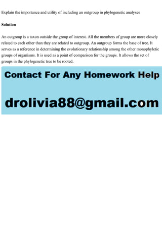 Explain the importance and utility of including an outgroup in phylogenetic analyses
Solution
An outgroup is a taxon outside the group of interest. All the members of group are more closely
related to each other than they are related to outgroup. An outgroup forms the base of tree. It
serves as a reference in determining the evolutionary relationship among the other monophyletic
groups of organisms. It is used as a point of comparison for the groups. It allows the set of
groups in the phylogenetic tree to be rooted.
 