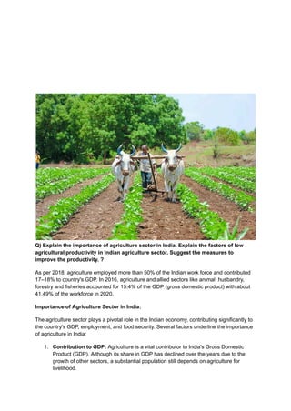 Q) Explain the importance of agriculture sector in India. Explain the factors of low
agricultural productivity in Indian agriculture sector. Suggest the measures to
improve the productivity. ?
As per 2018, agriculture employed more than 50% of the Indian work force and contributed
17–18% to country's GDP. In 2016, agriculture and allied sectors like animal husbandry,
forestry and fisheries accounted for 15.4% of the GDP (gross domestic product) with about
41.49% of the workforce in 2020.
Importance of Agriculture Sector in India:
The agriculture sector plays a pivotal role in the Indian economy, contributing significantly to
the country's GDP, employment, and food security. Several factors underline the importance
of agriculture in India:
1. Contribution to GDP: Agriculture is a vital contributor to India's Gross Domestic
Product (GDP). Although its share in GDP has declined over the years due to the
growth of other sectors, a substantial population still depends on agriculture for
livelihood.
 