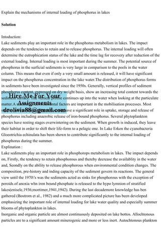 Explain the mechanisms of internal loading of phosphorus in lakes
Solution
Intoduction:
Lake sediments play an important role in the phosphorus metabolism in lakes. The impact
depends on the tendencies to retain and to release phosphorus. The internal loading will often
determine the eutrophication status of the lake and the time lag for recovery after reduction of the
external loading. Internal loading is most important during the summer. The potential source of
phosphorus in the surficial sediments is very large in comparison to the pools in the water
column. This means that even if only a very small amount is released, it will have significant
impact on the phosphorus concentration in the lake water.The distribution of phosphorus forms
in sediments have been investigated since the 1950s. Generally, vertical profiles of sediment
phosphorus content, expressed on dry weight basis, show an increasing total content towards the
sediment surface. The vertical profile continues up into the water when looking at the particulate
matter.A number of environmental factors are important in the mobilisation processes. Most
studies indicate that sediment bacteria have a significant role in uptake, storage and release of
phosphorus including anaerobic release of iron-bound phosphorus. Several phytoplankton
species have resting stages overwintering on the sediment. When growth is induced, they leave
their habitat in order to shift their life-form to a pelagic one. In Lake Erken the cyanobacteria
Gloeotrichia echinulata has been shown to contribute significantly to the internal loading of
phosphorus during the summer.
Explination :
Lake sediments play an important role in phosphorops metabolism in lakes. The impact depends
on, Firstly, the tendency to retain phosphorous and thereby decrease the availablity in the water
and, Seondly on the ability to release phosphorous when environmental condition changes. The
composition, pre-history and inding capacity of the sediment govern its reactions. The general
view until the 1970's was the sediments acted as sinks for phosphorous with the exception of
peroids of anoxia whn iron bound phosphate is released to the hypo lymnion of stratified
lakes(enisele,1936;mortimer,1941,1942). During the last decademore knowledge has ben
gathered (Bostrom et al., 1982) and a much more complicated picture has been developed
emphasizing the important role of internal loading for lake water quality and especially summer
blooms of phytoplankton in lakes.
Inorganic and organic particle are almost continuously deposited on lake bottos. Allochtonous
particles are to a significant amount minerogenic and more or less inert. Autochtonous plankton
 