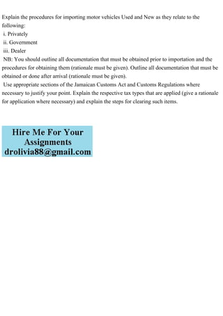 Explain the procedures for importing motor vehicles Used and New as they relate to the
following:
i. Privately
ii. Government
iii. Dealer
NB: You should outline all documentation that must be obtained prior to importation and the
procedures for obtaining them (rationale must be given). Outline all documentation that must be
obtained or done after arrival (rationale must be given).
Use appropriate sections of the Jamaican Customs Act and Customs Regulations where
necessary to justify your point. Explain the respective tax types that are applied (give a rationale
for application where necessary) and explain the steps for clearing such items.
 