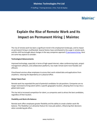 www.maintec.in
Explain the Rise of Remote Work and Its
Impact on Permanent Hiring | Maintec
The rise of remote work has been a significant trend in the employment landscape, and its impact
on permanent hiring is multifaceted. Several factors have contributed to the surge in remote work,
and this shift has brought about changes in the way companies approach IT permanent hiring. Here
are some key aspects to consider:
Technological Advancements:
Improved technology, especially in terms of high-speed internet, video conferencing tools, project
management software, and collaboration platforms, has made remote work more feasible and
efficient.
Cloud-based services allow employees to access their work-related data and applications from
anywhere, reducing the dependency on a physical office.
Global Talent Pool:
Remote work has expanded the pool of potential candidates for job positions. Companies are no
longer restricted to hiring talent within a specific geographic location, allowing them to tap into a
global talent pool.
This has led to increased competition for talent, as companies seek to attract the best candidates,
regardless of their location.
Flexibility and Work-Life Balance:
Remote work offers employees greater flexibility and the ability to create a better work-life
balance. This flexibility is an attractive feature for many job seekers, influencing their decisions
when considering job offers.
Maintec Technologies Pvt Ltd
IT Staffing | Training Services | Hire, Train & Deploy
I
I
IT
 