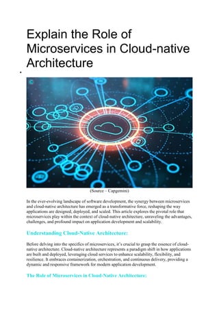 Explain the Role of
Microservices in Cloud-native
Architecture

(Source – Capgemini)
In the ever-evolving landscape of software development, the synergy between microservices
and cloud-native architecture has emerged as a transformative force, reshaping the way
applications are designed, deployed, and scaled. This article explores the pivotal role that
microservices play within the context of cloud-native architecture, unraveling the advantages,
challenges, and profound impact on application development and scalability.
Understanding Cloud-Native Architecture:
Before delving into the specifics of microservices, it’s crucial to grasp the essence of cloud-
native architecture. Cloud-native architecture represents a paradigm shift in how applications
are built and deployed, leveraging cloud services to enhance scalability, flexibility, and
resilience. It embraces containerization, orchestration, and continuous delivery, providing a
dynamic and responsive framework for modern application development.
The Role of Microservices in Cloud-Native Architecture:
 