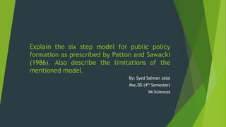 Explain the six step model for public policy
formation as prescribed by Patton and Sawacki
(1986). Also describe the limitations of the
mentioned model.
By: Syed Salman Jalal
Msc.DS (4th Semester)
IM-Sciences
 