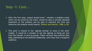Step -1: Cont...
 After this first step, analyst should know ‘ whether a problem exists
which can be solved by the client, should be able to provide detailed
statement of the problem and be able to estimate the time and
resources the analysis would require’ (Patton and Sawicki, 1986, p.29)
 This point is related to the ‘agenda setting’ of some of the other
models. It would be a mistake to see the agenda as being set only
from the outside, or only by groups. Public servants have policies they
keep submitting to the political leadership, until they find a receptive
audience.
 