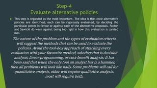 Step-4
Evaluate alternative policies
 This step is regarded as the most important. The idea is that once alternative
policies are identified, each can be rigorously evaluated, by deciding the
particular points in favour or against each of the alternative proposals. Patton
and Sawicki do warn against being too rigid in how this evaluation is carried
out.
The nature of the problem and the types of evaluation criteria
will suggest the methods that can be used to evaluate the
policies. Avoid the tool-box approach of attacking every
evaluation with your favourite method, whether that is decision
analysis, linear programming, or cost-benefit analysis. It has
been said that when the only tool an analyst has is a hammer,
then all problems will look like nails. Some problems will call for
quantitative analysis, other will require qualitative analysis,
most will require both.
 