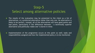 Step-5
Select among alternative policies
 The results of the evaluation may be presented to the client as a list of
alternatives, or a preferred alternative rather than only one. No alternative is
likely to be perfect, instead, all of the alternatives will have good points and
bad points, particularly if the difference between ‘ a technically superior
alternative and politically viable one’ is borne in mind.
 Implementation of the programme occurs at this point as well; tasks and
responsibilities assigned and how the implemented policy is to be monitored.
 