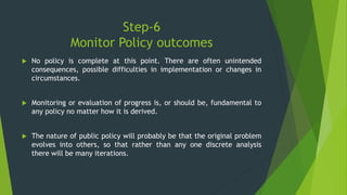 Step-6
Monitor Policy outcomes
 No policy is complete at this point. There are often unintended
consequences, possible difficulties in implementation or changes in
circumstances.
 Monitoring or evaluation of progress is, or should be, fundamental to
any policy no matter how it is derived.
 The nature of public policy will probably be that the original problem
evolves into others, so that rather than any one discrete analysis
there will be many iterations.
 