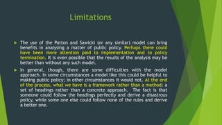 Limitations
 The use of the Patton and Sawicki (or any similar) model can bring
benefits in analysing a matter of public policy. Perhaps there could
have been more attention paid to implementation and to policy
termination. It is even possible that the results of the analysis may be
better than without any such model.
 In general, though, there are some difficulties with the model
approach. In some circumstances a model like this could be helpful to
making public policy; in other circumstances it would not. At the end
of the process, what we have is a framework rather than a method: a
set of headings rather than a concrete approach. The fact is that
someone could follow the headings perfectly and derive a disastrous
policy, while some one else could follow none of the rules and derive
a better one.
 