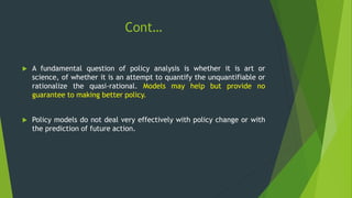 Cont…
 A fundamental question of policy analysis is whether it is art or
science, of whether it is an attempt to quantify the unquantifiable or
rationalize the quasi-rational. Models may help but provide no
guarantee to making better policy.
 Policy models do not deal very effectively with policy change or with
the prediction of future action.
 