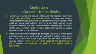 Limitations
(Quantitative methods)
 Numbers are useful and provide information to decision-makers but
public policy gives them too much emphasis. It is very easy to decry
formal mathematical approaches as being unrealistic if applied to the
world of policy and politics, and to argue that politics is not
necessarily rational in a strict numbers sense. However, the problem is
not the use of numbers, but in levels of abstraction leading far beyond
any conceivable policy relevance.
 There has also been no attempt to delineate the areas in which policy
analysis can work very well, such as road traffic studies, from one in
which the political and societal problems are far more contentious,
such as welfare. There are only some areas of the government in
which numbers are available for work at the highest level of
abstraction.
 