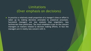 Limitations
(Over emphasis on decisions)
 In practice a relatively small proportion of a manger’s time or effort is
taken up by making decisions amenable to analytical processes.
Successful managers are less analysts than organizers, less
technocrats than politicians. Too much emphasis is put on the concern
managers on matters related to decision making efforts. In fact the
managers are in reality less concern with it.
 