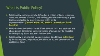 What is Public Policy?
 Public policy can be generally defined as a system of laws, regulatory
measures, courses of action, and funding priorities concerning a given
topic promulgated by a governmental entity or its
representatives. (Dean G. Kilpatrick, Medical University of South
Carolina)
 Policy is about decisions – series of decisions in fact- and decisions are
about power. Sometimes such expressions of power may be revealed
in the capacity not to act, the “non-decision”.
 Public policy is an attempt by a government to address a public issue
by instituting laws, regulations, decisions, or actions pertinent to the
problem at hand.
 