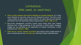 Limitations
(Not used, or used less)
 There is little evidence that formal methods are actually followed. Or, if they
were followed at one time, they are not followed as much. The fact is that
‘many studies of public policy determination are quite general and abstract
and distant from the operating reality of government’ (Lynn, 1987, p.13).
 Day-to-day management activities involve many things other than making
decisions and ‘a high proportion of the activities in which public managers
engage are not amenable to the application of analytic techniques; a small
proportion are’ (Elmore, 1986).
 There are no ‘correct’ answers in practice and trying to find a single answer is
akin to embracing the old ‘one best way’ thinking of public administration.
 
