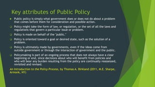 Key attributes of Public Policy
 Public policy is simply what government does or does not do about a problem
that comes before them for consideration and possible action.
 Policy might take the form of law, or regulation, or the set of all the laws and
regulations that govern a particular issue or problem.
 Policy is made on behalf of the "public."
 Policy is oriented toward a goal or desired state, such as the solution of a
problem.
 Policy is ultimately made by governments, even if the ideas come from
outside government or through the interaction of government and the public.
 Policymaking is part of an ongoing process that does not always have a clear
beginning or end, since decisions about who will benefit from policies and
who will bear any burden resulting from the policy are continually reassessed,
revisited and revised.
An Introduction to the Policy Process, by Thomas A. Birkland (2011, M.E. Sharpe,
Armonk, NY)
 