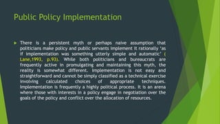 Public Policy Implementation
 There is a persistent myth or perhaps naive assumption that
politicians make policy and public servants implement it rationally ‘as
if implementation was something utterly simple and automatic’ (
Lane,1993, p.93). While both politicians and bureaucrats are
frequently active in promulgating and maintaining this myth, the
reality is somewhat different. Implementation is not easy and
straightforward and cannot be simply classified as a technical exercise
involving calculated choices of appropriate techniques.
Implementation is frequently a highly political process. It is an arena
where those with interests in a policy engage in negotiation over the
goals of the policy and conflict over the allocation of resources.
 