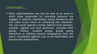 Continued….
 Policy implementation may thus be seen as an arena in
which those responsible for allocating resources are
engaged in political relationships among themselves and
with other actors intent on influencing that allocation.
The cast would typically include national level planners;
national, regional and local politicians, economic elite
groups; military; recipient groups; groups seeing
themselves as suffering adverse consequences from the
policy; multilateral agencies such as the World Bank; and
bureaucratic implementors.
 