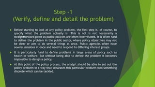 Step -1
(Verify, define and detail the problem)
 Before starting to look at any policy problem, the first step is, of course, to
specify what the problem actually is. This is not is not necessarily a
straightforward point as public policies are often interrelated. It is often hard
to define the problem in the public sector, where policy objectives may not
be clear or aim to do several things at once. Public agencies often have
several missions at once and need to respond to differing interest groups.
 It is particularly hard to define problems in large areas of policy such as
health or welfare. But without being able to define the problem it becomes
impossible to design a policy.
 At this point of the policy process, the analyst should be able to set out the
policy problem in a way that separates this particular problem into something
discrete which can be tackled.
 