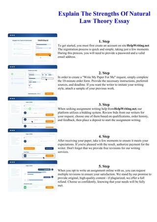 Explain The Strengths Of Natural
Law Theory Essay
1. Step
To get started, you must first create an account on site HelpWriting.net.
The registration process is quick and simple, taking just a few moments.
During this process, you will need to provide a password and a valid
email address.
2. Step
In order to create a "Write My Paper For Me" request, simply complete
the 10-minute order form. Provide the necessary instructions, preferred
sources, and deadline. If you want the writer to imitate your writing
style, attach a sample of your previous work.
3. Step
When seeking assignment writing help fromHelpWriting.net, our
platform utilizes a bidding system. Review bids from our writers for
your request, choose one of them based on qualifications, order history,
and feedback, then place a deposit to start the assignment writing.
4. Step
After receiving your paper, take a few moments to ensure it meets your
expectations. If you're pleased with the result, authorize payment for the
writer. Don't forget that we provide free revisions for our writing
services.
5. Step
When you opt to write an assignment online with us, you can request
multiple revisions to ensure your satisfaction. We stand by our promise to
provide original, high-quality content - if plagiarized, we offer a full
refund. Choose us confidently, knowing that your needs will be fully
met.
Explain The Strengths Of Natural Law Theory Essay Explain The Strengths Of Natural Law Theory Essay
 