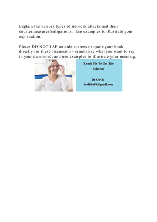 Explain the various types of network attacks and their
countermeasures/mitigations. Use examples to illustrate your
explanation.
Please DO NOT USE outside sources or quote your book
directly for these discussion - summarize what you want to say
in your own words and use examples to illustrate your meaning.
 