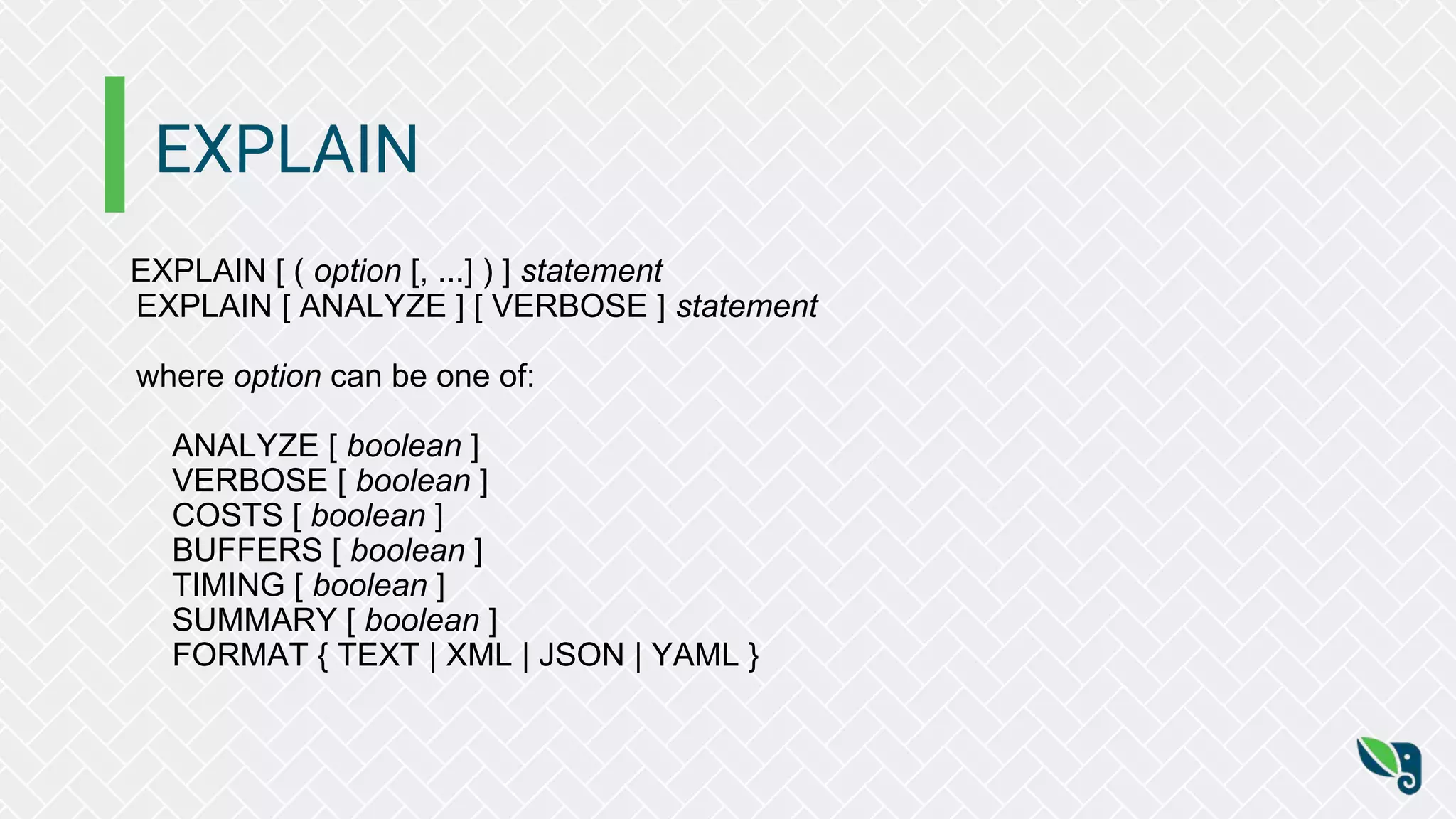 EXPLAIN
EXPLAIN [ ( option [, ...] ) ] statement
EXPLAIN [ ANALYZE ] [ VERBOSE ] statement
where option can be one of:
ANALYZE [ boolean ]
VERBOSE [ boolean ]
COSTS [ boolean ]
BUFFERS [ boolean ]
TIMING [ boolean ]
SUMMARY [ boolean ]
FORMAT { TEXT | XML | JSON | YAML }
 