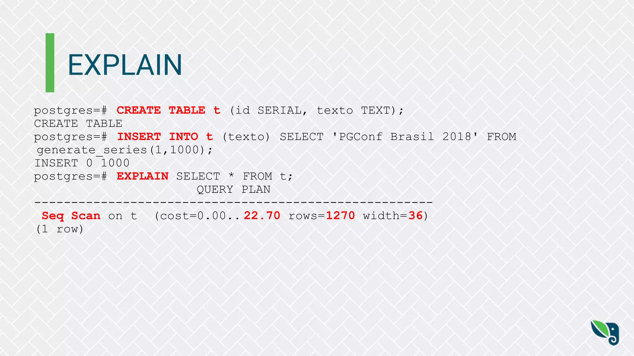 EXPLAIN
postgres=# CREATE TABLE t (id SERIAL, texto TEXT);
CREATE TABLE
postgres=# INSERT INTO t (texto) SELECT 'PGConf Brasil 2018' FROM
generate_series(1,1000);
INSERT 0 1000
postgres=# EXPLAIN SELECT * FROM t;
QUERY PLAN
------------------------------------------------------
Seq Scan on t (cost=0.00.. 22.70 rows=1270 width=36)
(1 row)
 