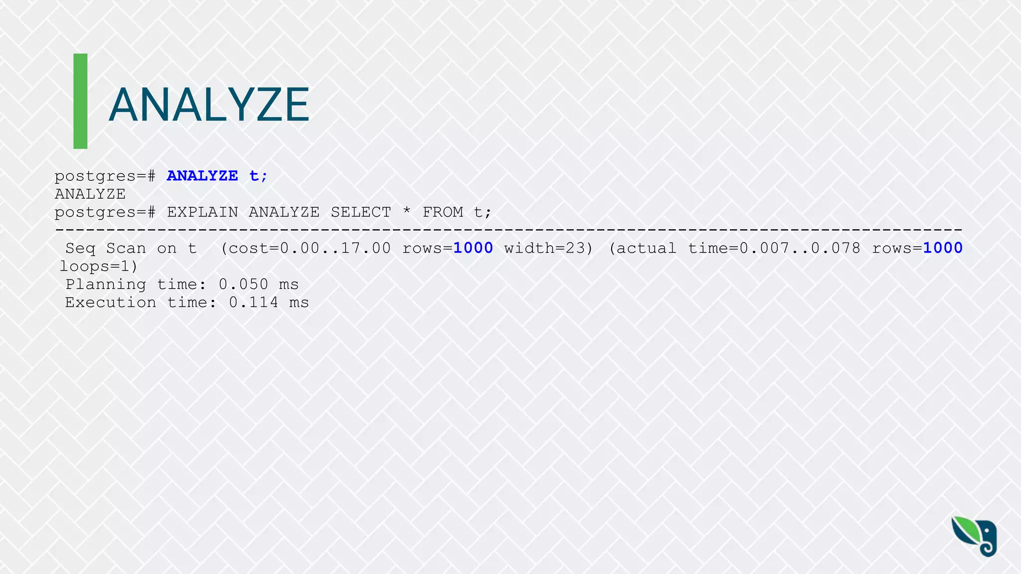 ANALYZE
postgres=# ANALYZE t;
ANALYZE
postgres=# EXPLAIN ANALYZE SELECT * FROM t;
-----------------------------------------------------------------------------------------
Seq Scan on t (cost=0.00..17.00 rows=1000 width=23) (actual time=0.007..0.078 rows=1000
loops=1)
Planning time: 0.050 ms
Execution time: 0.114 ms
 