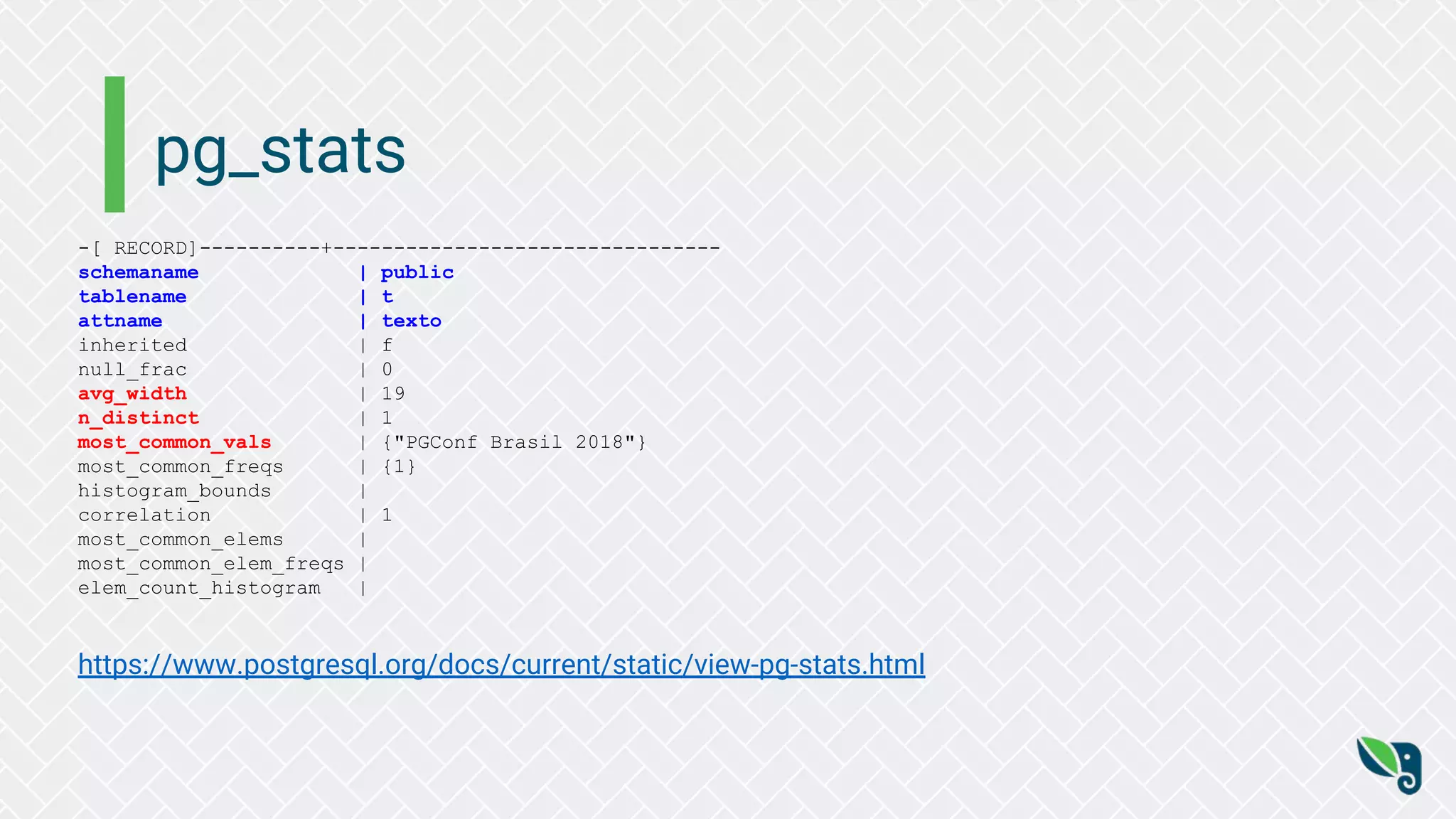 pg_stats
-[ RECORD]----------+--------------------------------
schemaname | public
tablename | t
attname | texto
inherited | f
null_frac | 0
avg_width | 19
n_distinct | 1
most_common_vals | {"PGConf Brasil 2018"}
most_common_freqs | {1}
histogram_bounds |
correlation | 1
most_common_elems |
most_common_elem_freqs |
elem_count_histogram |
https://www.postgresql.org/docs/current/static/view-pg-stats.html
 