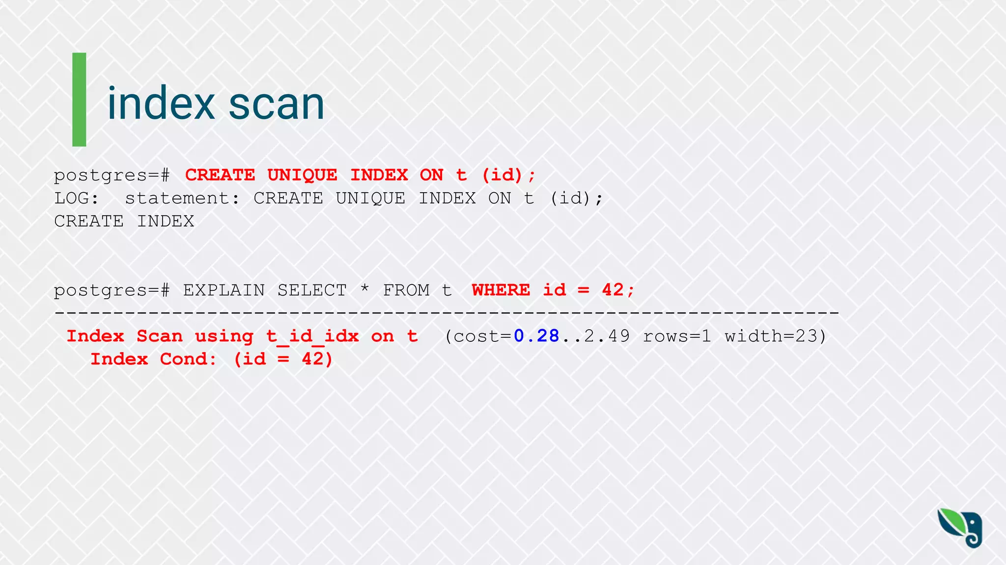 index scan
postgres=# CREATE UNIQUE INDEX ON t (id);
LOG: statement: CREATE UNIQUE INDEX ON t (id);
CREATE INDEX
postgres=# EXPLAIN SELECT * FROM t WHERE id = 42;
-------------------------------------------------------------------
Index Scan using t_id_idx on t (cost=0.28..2.49 rows=1 width=23)
Index Cond: (id = 42)
 