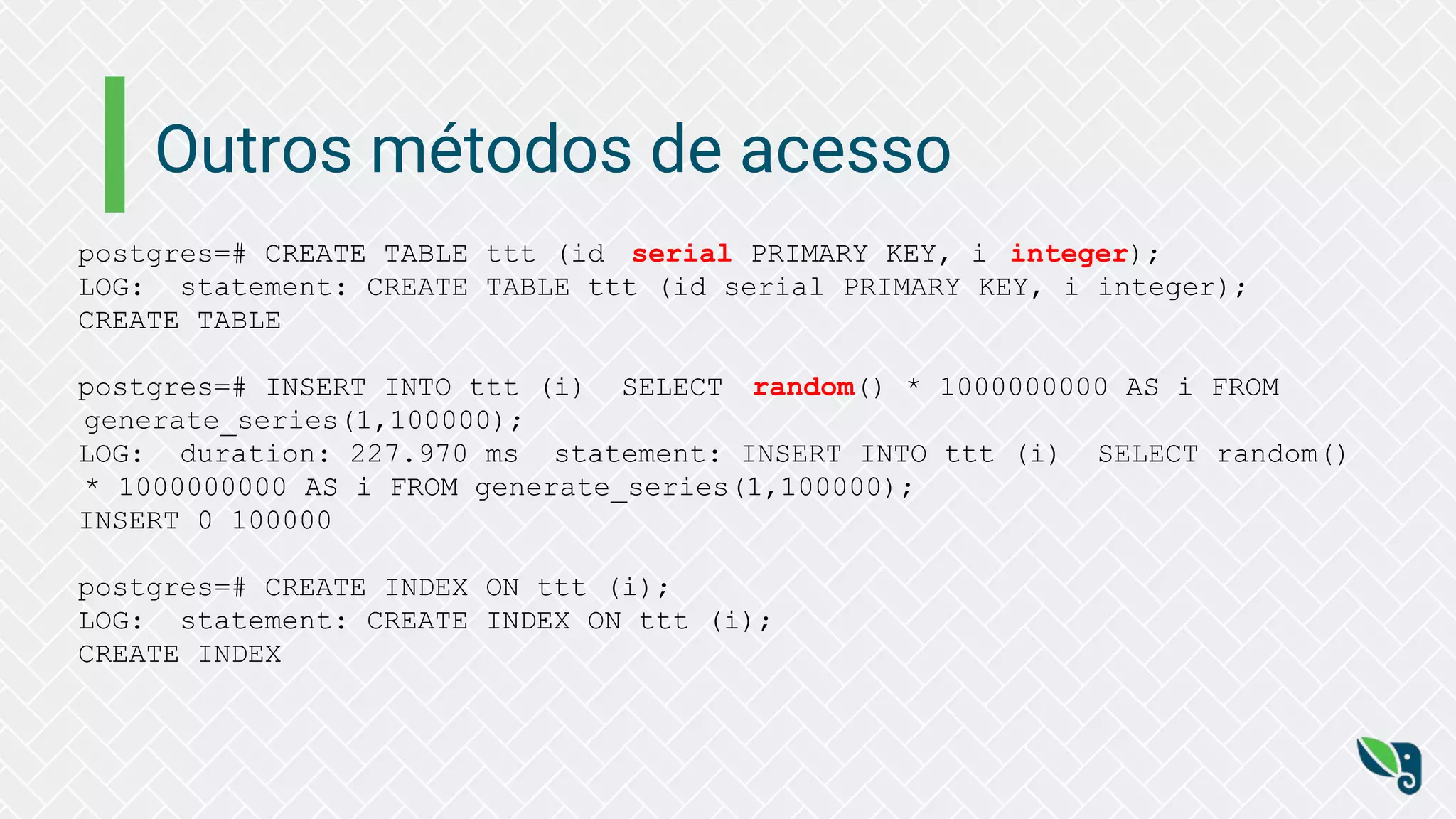 Outros métodos de acesso
postgres=# CREATE TABLE ttt (id serial PRIMARY KEY, i integer);
LOG: statement: CREATE TABLE ttt (id serial PRIMARY KEY, i integer);
CREATE TABLE
postgres=# INSERT INTO ttt (i) SELECT random() * 1000000000 AS i FROM
generate_series(1,100000);
LOG: duration: 227.970 ms statement: INSERT INTO ttt (i) SELECT random()
* 1000000000 AS i FROM generate_series(1,100000);
INSERT 0 100000
postgres=# CREATE INDEX ON ttt (i);
LOG: statement: CREATE INDEX ON ttt (i);
CREATE INDEX
 