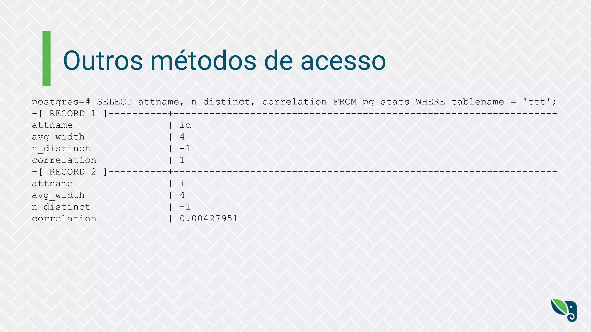 Outros métodos de acesso
postgres=# SELECT attname, n_distinct, correlation FROM pg_stats WHERE tablename = 'ttt';
-[ RECORD 1 ]----------+-----------------------------------------------------------------
attname | id
avg_width | 4
n_distinct | -1
correlation | 1
-[ RECORD 2 ]----------+-----------------------------------------------------------------
attname | i
avg_width | 4
n_distinct | -1
correlation | 0.00427951
 