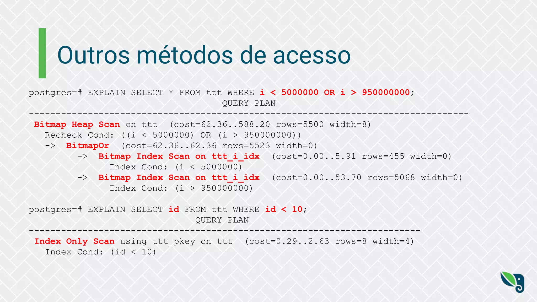 Outros métodos de acesso
postgres=# EXPLAIN SELECT * FROM ttt WHERE i < 5000000 OR i > 950000000;
QUERY PLAN
----------------------------------------------------------------------------------
Bitmap Heap Scan on ttt (cost=62.36..588.20 rows=5500 width=8)
Recheck Cond: ((i < 5000000) OR (i > 950000000))
-> BitmapOr (cost=62.36..62.36 rows=5523 width=0)
-> Bitmap Index Scan on ttt_i_idx (cost=0.00..5.91 rows=455 width=0)
Index Cond: (i < 5000000)
-> Bitmap Index Scan on ttt_i_idx (cost=0.00..53.70 rows=5068 width=0)
Index Cond: (i > 950000000)
postgres=# EXPLAIN SELECT id FROM ttt WHERE id < 10;
QUERY PLAN
-------------------------------------------------------------------------
Index Only Scan using ttt_pkey on ttt (cost=0.29..2.63 rows=8 width=4)
Index Cond: (id < 10)
 
