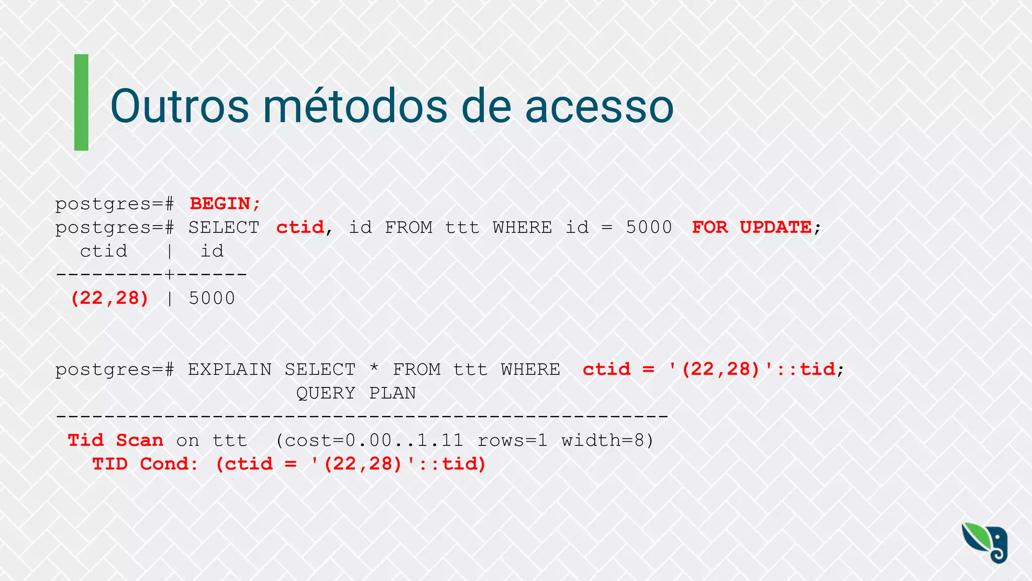 Outros métodos de acesso
postgres=# BEGIN;
postgres=# SELECT ctid, id FROM ttt WHERE id = 5000 FOR UPDATE;
ctid | id
---------+------
(22,28) | 5000
postgres=# EXPLAIN SELECT * FROM ttt WHERE ctid = '(22,28)'::tid;
QUERY PLAN
---------------------------------------------------
Tid Scan on ttt (cost=0.00..1.11 rows=1 width=8)
TID Cond: (ctid = '(22,28)'::tid)
 