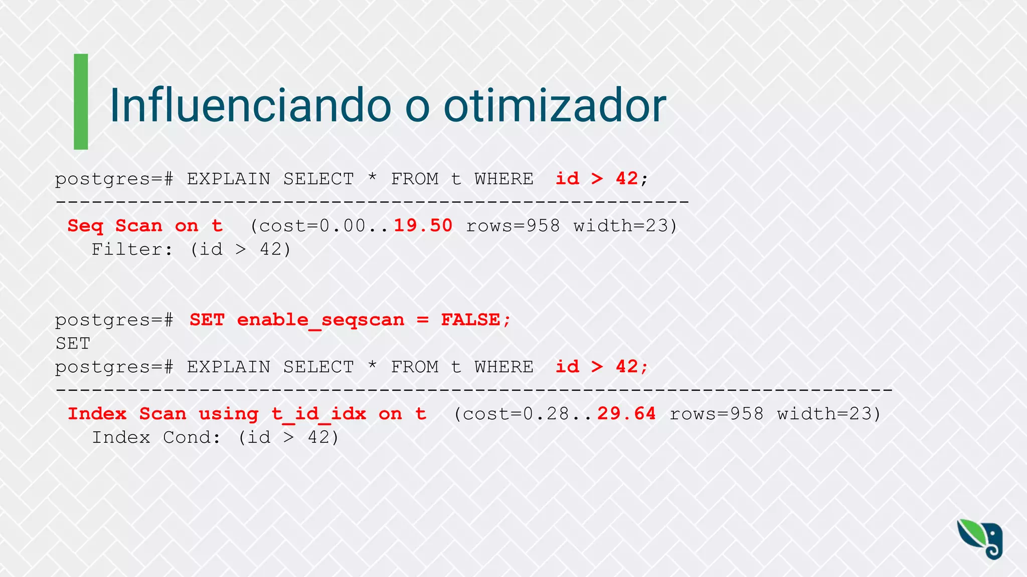 Influenciando o otimizador
postgres=# EXPLAIN SELECT * FROM t WHERE id > 42;
-----------------------------------------------------
Seq Scan on t (cost=0.00.. 19.50 rows=958 width=23)
Filter: (id > 42)
postgres=# SET enable_seqscan = FALSE;
SET
postgres=# EXPLAIN SELECT * FROM t WHERE id > 42;
----------------------------------------------------------------------
Index Scan using t_id_idx on t (cost=0.28.. 29.64 rows=958 width=23)
Index Cond: (id > 42)
 