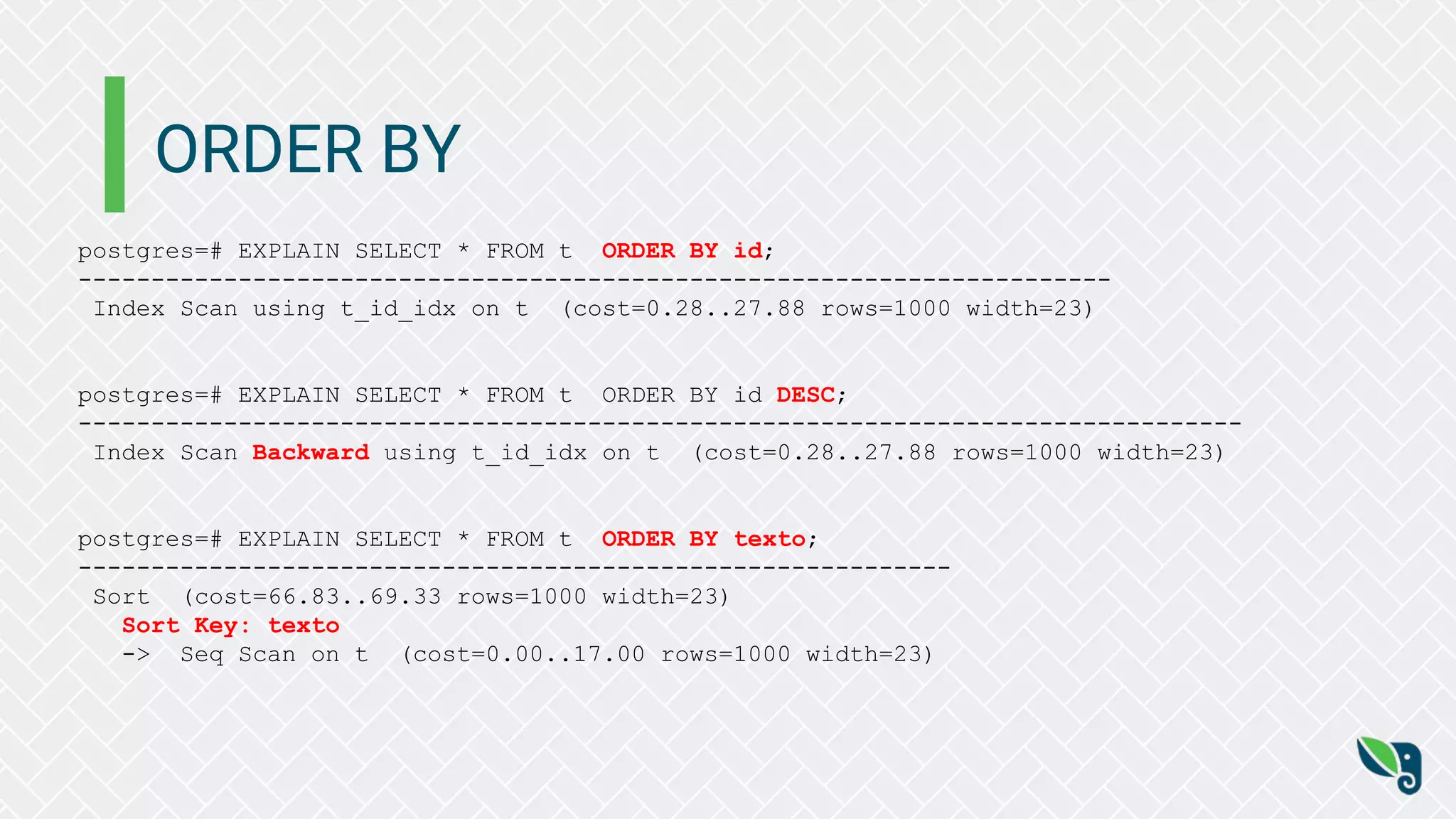 ORDER BY
postgres=# EXPLAIN SELECT * FROM t ORDER BY id;
-----------------------------------------------------------------------
Index Scan using t_id_idx on t (cost=0.28..27.88 rows=1000 width=23)
postgres=# EXPLAIN SELECT * FROM t ORDER BY id DESC;
--------------------------------------------------------------------------------
Index Scan Backward using t_id_idx on t (cost=0.28..27.88 rows=1000 width=23)
postgres=# EXPLAIN SELECT * FROM t ORDER BY texto;
------------------------------------------------------------
Sort (cost=66.83..69.33 rows=1000 width=23)
Sort Key: texto
-> Seq Scan on t (cost=0.00..17.00 rows=1000 width=23)
 