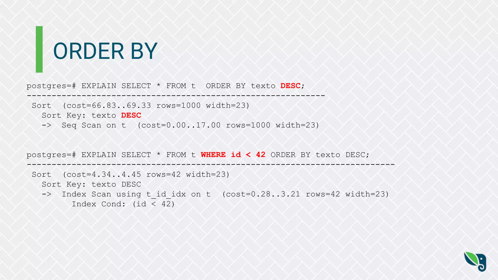 ORDER BY
postgres=# EXPLAIN SELECT * FROM t ORDER BY texto DESC;
------------------------------------------------------------
Sort (cost=66.83..69.33 rows=1000 width=23)
Sort Key: texto DESC
-> Seq Scan on t (cost=0.00..17.00 rows=1000 width=23)
postgres=# EXPLAIN SELECT * FROM t WHERE id < 42 ORDER BY texto DESC;
--------------------------------------------------------------------------
Sort (cost=4.34..4.45 rows=42 width=23)
Sort Key: texto DESC
-> Index Scan using t_id_idx on t (cost=0.28..3.21 rows=42 width=23)
Index Cond: (id < 42)
 