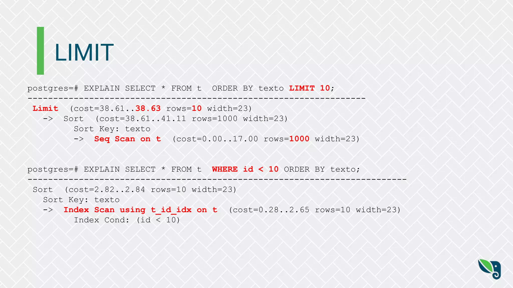 LIMIT
postgres=# EXPLAIN SELECT * FROM t ORDER BY texto LIMIT 10;
------------------------------------------------------------------
Limit (cost=38.61..38.63 rows=10 width=23)
-> Sort (cost=38.61..41.11 rows=1000 width=23)
Sort Key: texto
-> Seq Scan on t (cost=0.00..17.00 rows=1000 width=23)
postgres=# EXPLAIN SELECT * FROM t WHERE id < 10 ORDER BY texto;
--------------------------------------------------------------------------
Sort (cost=2.82..2.84 rows=10 width=23)
Sort Key: texto
-> Index Scan using t_id_idx on t (cost=0.28..2.65 rows=10 width=23)
Index Cond: (id < 10)
 