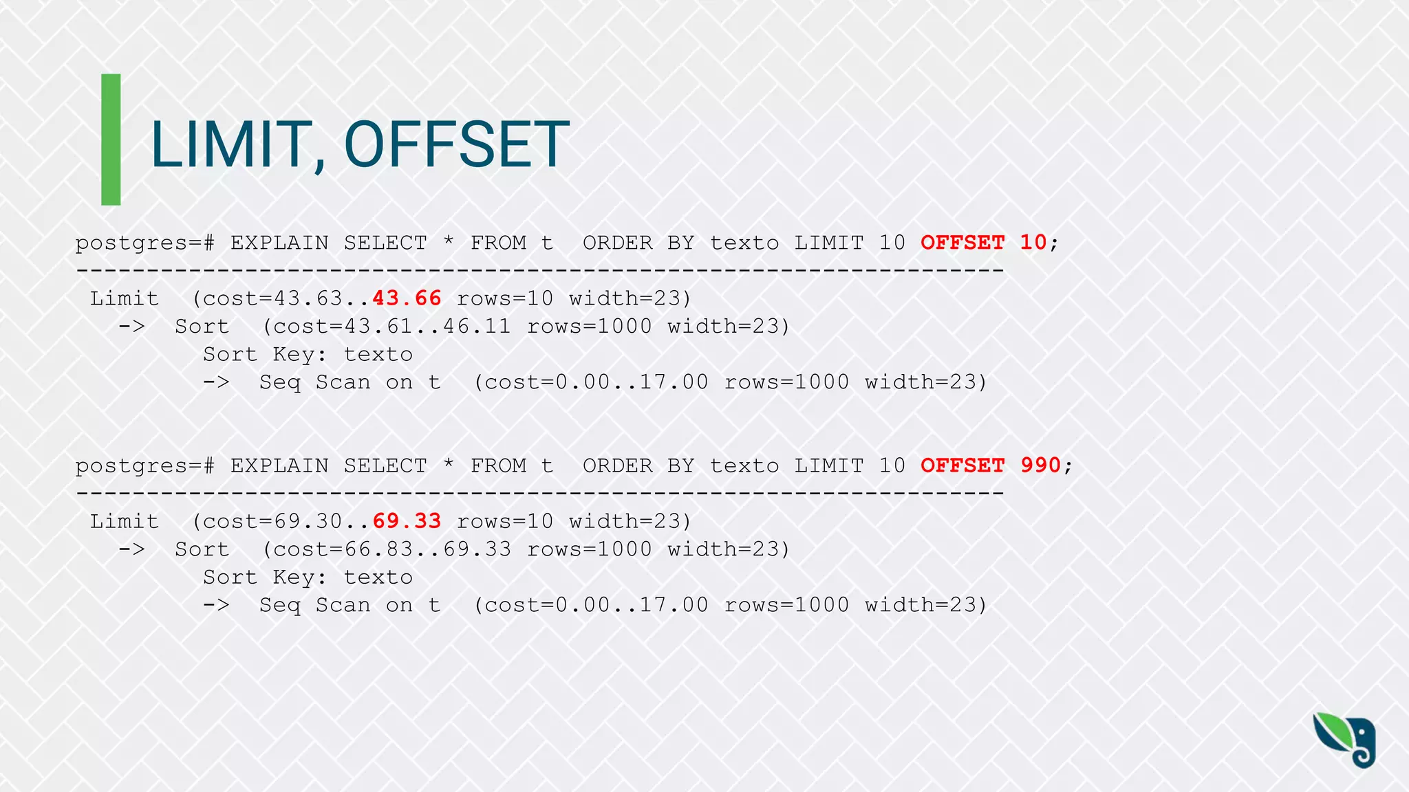 LIMIT, OFFSET
postgres=# EXPLAIN SELECT * FROM t ORDER BY texto LIMIT 10 OFFSET 10;
------------------------------------------------------------------
Limit (cost=43.63..43.66 rows=10 width=23)
-> Sort (cost=43.61..46.11 rows=1000 width=23)
Sort Key: texto
-> Seq Scan on t (cost=0.00..17.00 rows=1000 width=23)
postgres=# EXPLAIN SELECT * FROM t ORDER BY texto LIMIT 10 OFFSET 990;
------------------------------------------------------------------
Limit (cost=69.30..69.33 rows=10 width=23)
-> Sort (cost=66.83..69.33 rows=1000 width=23)
Sort Key: texto
-> Seq Scan on t (cost=0.00..17.00 rows=1000 width=23)
 