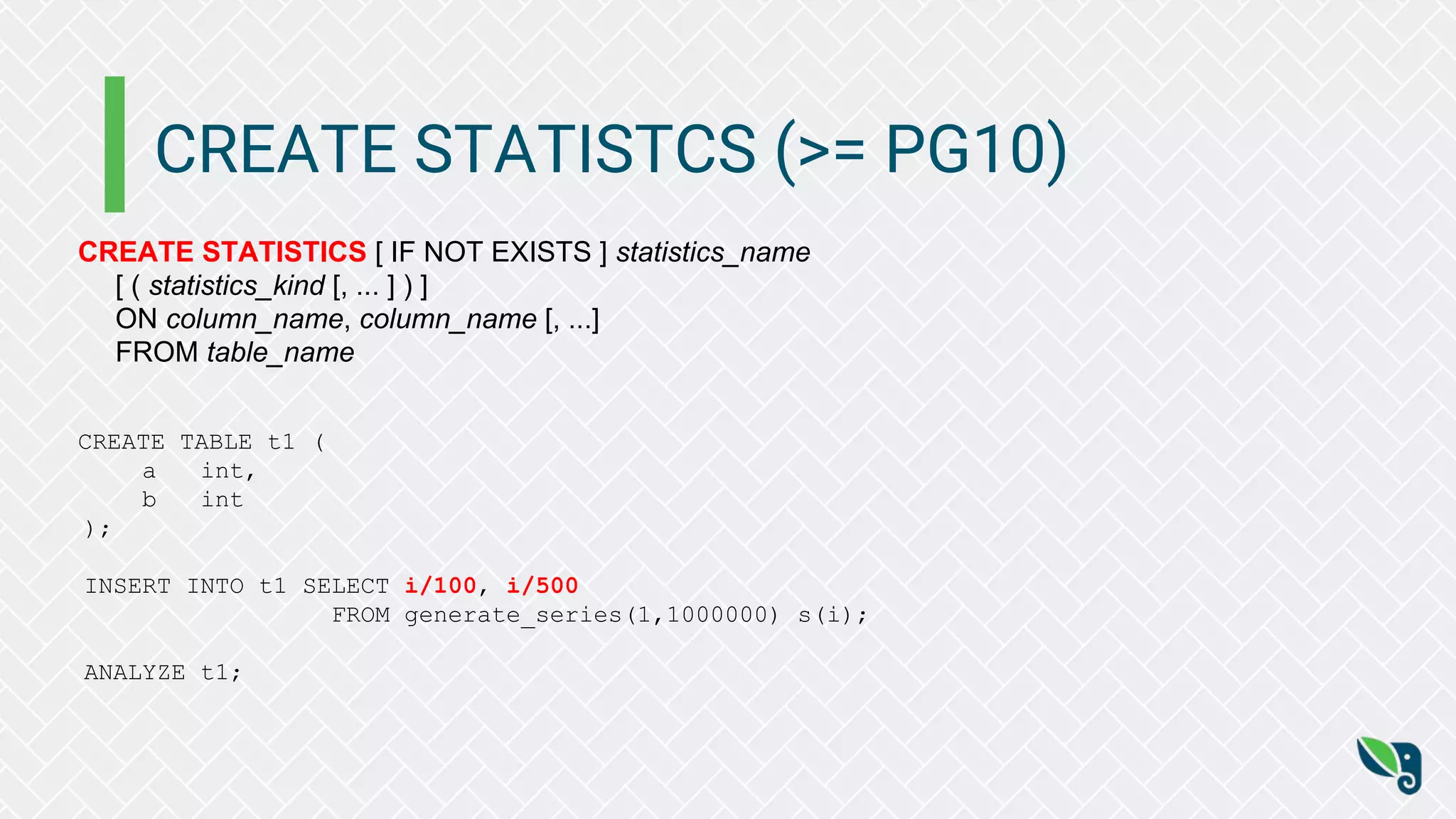 CREATE STATISTCS (>= PG10)
CREATE STATISTICS [ IF NOT EXISTS ] statistics_name
[ ( statistics_kind [, ... ] ) ]
ON column_name, column_name [, ...]
FROM table_name
CREATE TABLE t1 (
a int,
b int
);
INSERT INTO t1 SELECT i/100, i/500
FROM generate_series(1,1000000) s(i);
ANALYZE t1;
 