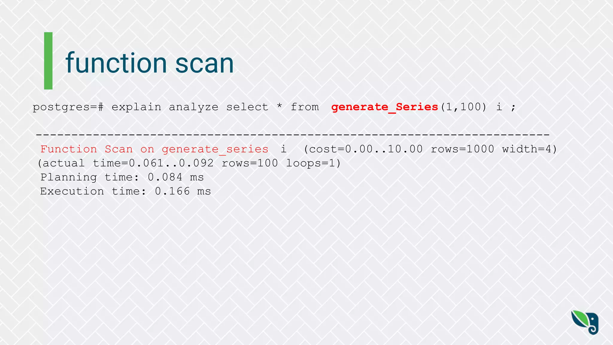 function scan
postgres=# explain analyze select * from generate_Series(1,100) i ;
------------------------------------------------------------------------
Function Scan on generate_series i (cost=0.00..10.00 rows=1000 width=4)
(actual time=0.061..0.092 rows=100 loops=1)
Planning time: 0.084 ms
Execution time: 0.166 ms
 