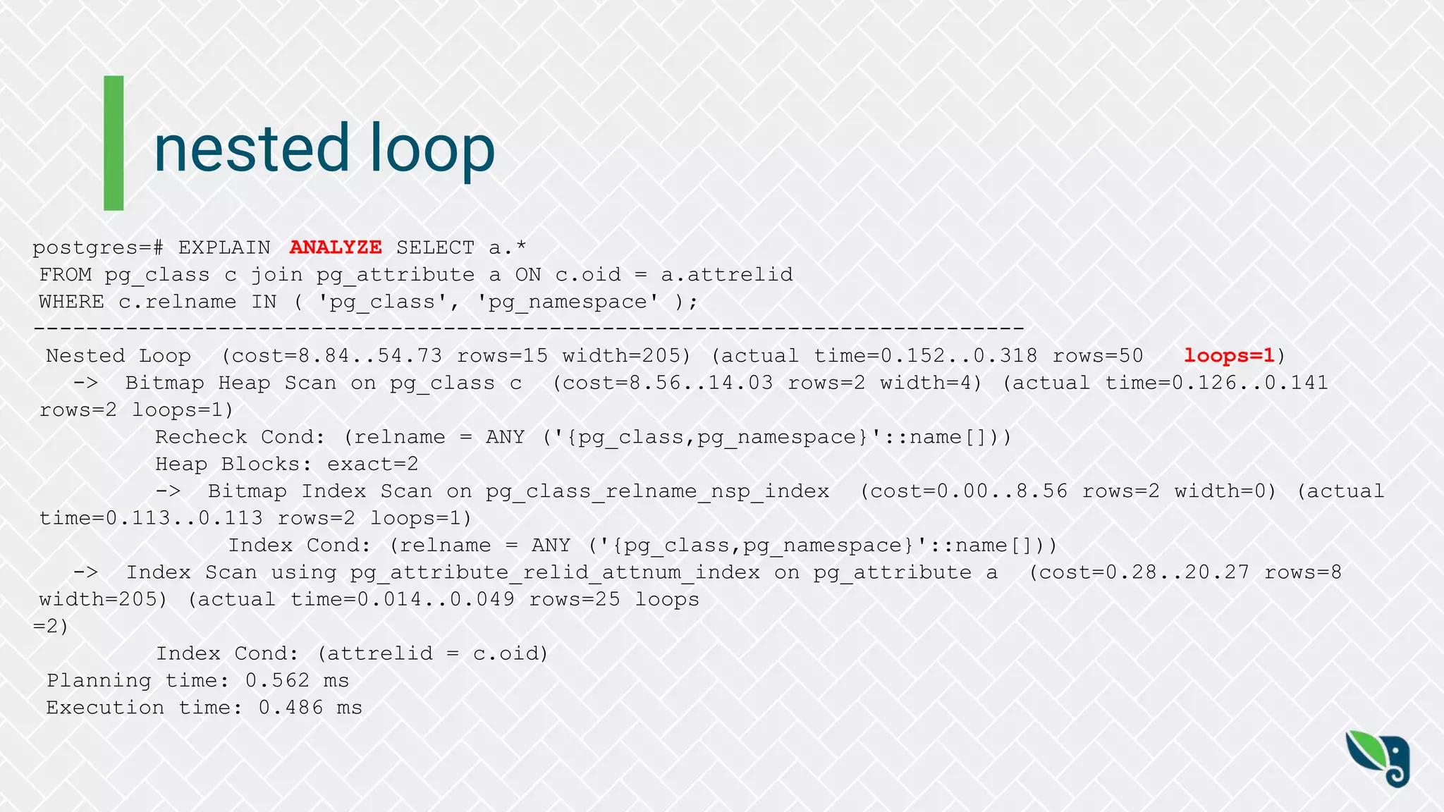 nested loop
postgres=# EXPLAIN ANALYZE SELECT a.*
FROM pg_class c join pg_attribute a ON c.oid = a.attrelid
WHERE c.relname IN ( 'pg_class', 'pg_namespace' );
---------------------------------------------------------------------------
Nested Loop (cost=8.84..54.73 rows=15 width=205) (actual time=0.152..0.318 rows=50 loops=1)
-> Bitmap Heap Scan on pg_class c (cost=8.56..14.03 rows=2 width=4) (actual time=0.126..0.141
rows=2 loops=1)
Recheck Cond: (relname = ANY ('{pg_class,pg_namespace}'::name[]))
Heap Blocks: exact=2
-> Bitmap Index Scan on pg_class_relname_nsp_index (cost=0.00..8.56 rows=2 width=0) (actual
time=0.113..0.113 rows=2 loops=1)
Index Cond: (relname = ANY ('{pg_class,pg_namespace}'::name[]))
-> Index Scan using pg_attribute_relid_attnum_index on pg_attribute a (cost=0.28..20.27 rows=8
width=205) (actual time=0.014..0.049 rows=25 loops
=2)
Index Cond: (attrelid = c.oid)
Planning time: 0.562 ms
Execution time: 0.486 ms
 