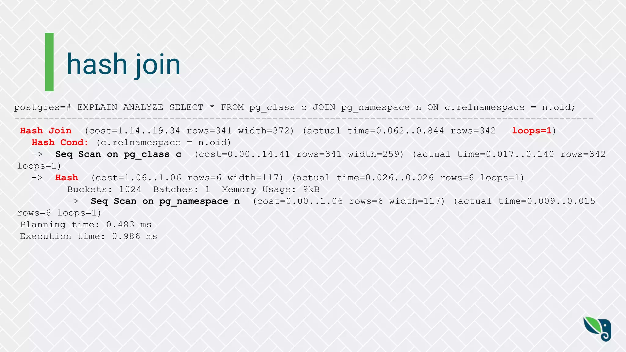 hash join
postgres=# EXPLAIN ANALYZE SELECT * FROM pg_class c JOIN pg_namespace n ON c.relnamespace = n.oid;
-----------------------------------------------------------------------------------------------------
Hash Join (cost=1.14..19.34 rows=341 width=372) (actual time=0.062..0.844 rows=342 loops=1)
Hash Cond: (c.relnamespace = n.oid)
-> Seq Scan on pg_class c (cost=0.00..14.41 rows=341 width=259) (actual time=0.017..0.140 rows=342
loops=1)
-> Hash (cost=1.06..1.06 rows=6 width=117) (actual time=0.026..0.026 rows=6 loops=1)
Buckets: 1024 Batches: 1 Memory Usage: 9kB
-> Seq Scan on pg_namespace n (cost=0.00..1.06 rows=6 width=117) (actual time=0.009..0.015
rows=6 loops=1)
Planning time: 0.483 ms
Execution time: 0.986 ms
 