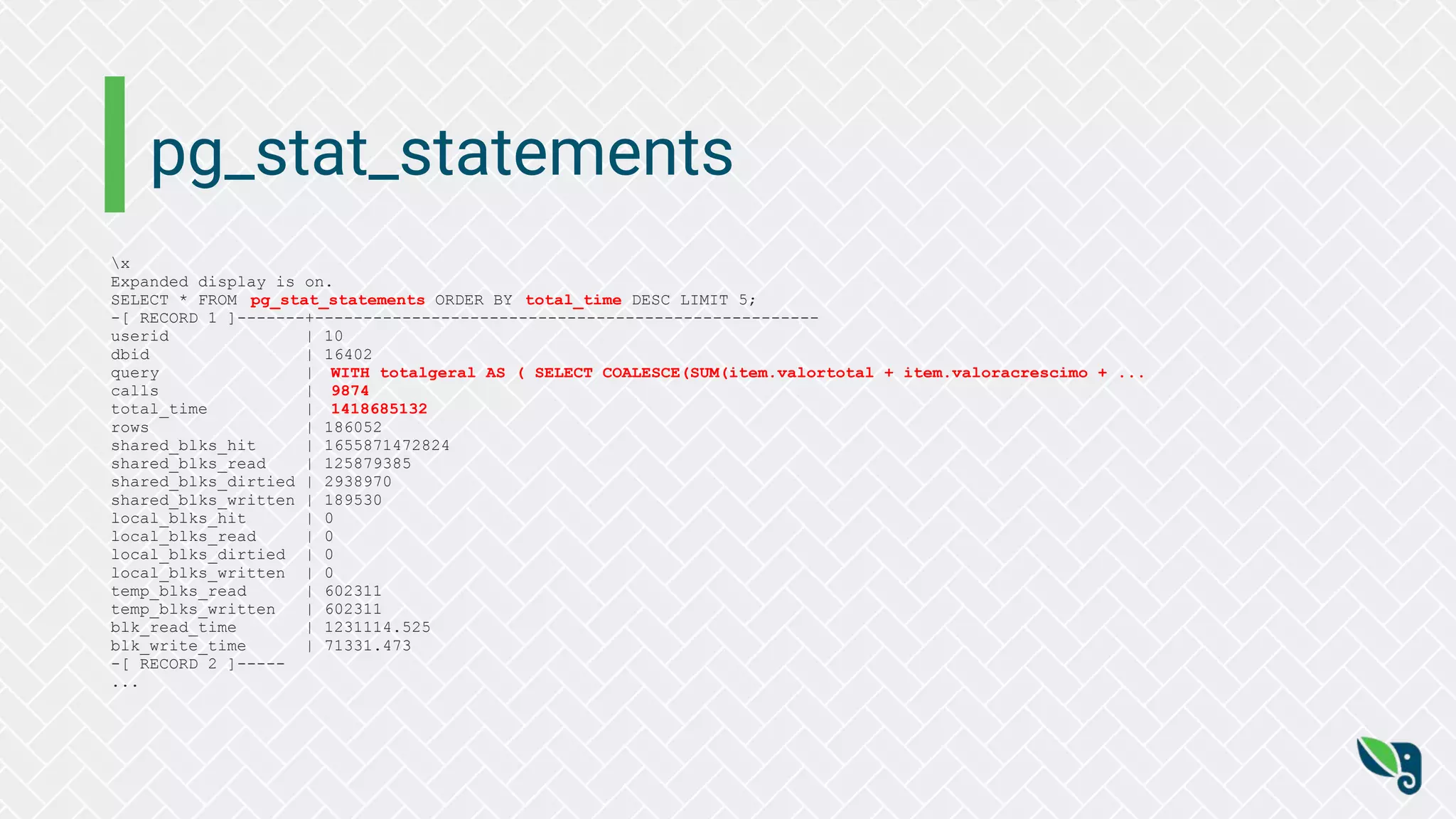 pg_stat_statements
x
Expanded display is on.
SELECT * FROM pg_stat_statements ORDER BY total_time DESC LIMIT 5;
-[ RECORD 1 ]-------+----------------------------------------------------
userid | 10
dbid | 16402
query | WITH totalgeral AS ( SELECT COALESCE(SUM(item.valortotal + item.valoracrescimo + ...
calls | 9874
total_time | 1418685132
rows | 186052
shared_blks_hit | 1655871472824
shared_blks_read | 125879385
shared_blks_dirtied | 2938970
shared_blks_written | 189530
local_blks_hit | 0
local_blks_read | 0
local_blks_dirtied | 0
local_blks_written | 0
temp_blks_read | 602311
temp_blks_written | 602311
blk_read_time | 1231114.525
blk_write_time | 71331.473
-[ RECORD 2 ]-----
...
 