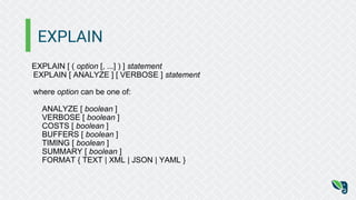EXPLAIN
EXPLAIN [ ( option [, ...] ) ] statement
EXPLAIN [ ANALYZE ] [ VERBOSE ] statement
where option can be one of:
ANALYZE [ boolean ]
VERBOSE [ boolean ]
COSTS [ boolean ]
BUFFERS [ boolean ]
TIMING [ boolean ]
SUMMARY [ boolean ]
FORMAT { TEXT | XML | JSON | YAML }
 