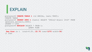 EXPLAIN
postgres=# CREATE TABLE t (id SERIAL, texto TEXT);
CREATE TABLE
postgres=# INSERT INTO t (texto) SELECT 'PGConf Brasil 2018' FROM
generate_series(1,1000);
INSERT 0 1000
postgres=# EXPLAIN SELECT * FROM t;
QUERY PLAN
------------------------------------------------------
Seq Scan on t (cost=0.00.. 22.70 rows=1270 width=36)
(1 row)
 