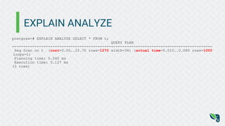 EXPLAIN ANALYZE
postgres=# EXPLAIN ANALYZE SELECT * FROM t;
QUERY PLAN
-----------------------------------------------------------------------------------------
Seq Scan on t (cost=0.00..22.70 rows=1270 width=36) (actual time=0.010..0.080 rows=1000
loops=1)
Planning time: 0.040 ms
Execution time: 0.127 ms
(3 rows)
 