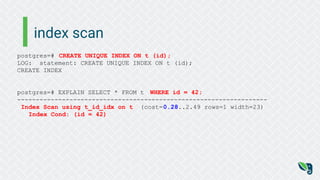 index scan
postgres=# CREATE UNIQUE INDEX ON t (id);
LOG: statement: CREATE UNIQUE INDEX ON t (id);
CREATE INDEX
postgres=# EXPLAIN SELECT * FROM t WHERE id = 42;
-------------------------------------------------------------------
Index Scan using t_id_idx on t (cost=0.28..2.49 rows=1 width=23)
Index Cond: (id = 42)
 