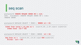 seq scan
postgres=# CREATE UNIQUE INDEX ON t (id);
LOG: statement: CREATE UNIQUE INDEX ON t (id);
CREATE INDEX
postgres=# EXPLAIN SELECT * FROM t WHERE id = 42;
-------------------------------------------------------------------
Index Scan using t_id_idx on t (cost=0.28..2.49 rows=1 width=23)
Index Cond: (id = 42)
postgres=# EXPLAIN SELECT * FROM t WHERE id > 42;
-----------------------------------------------------
Seq Scan on t (cost=0.00..19.50 rows= 958 width=23)
Filter: (id > 42)
 