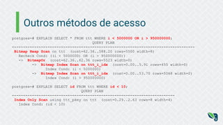 Outros métodos de acesso
postgres=# EXPLAIN SELECT * FROM ttt WHERE i < 5000000 OR i > 950000000;
QUERY PLAN
----------------------------------------------------------------------------------
Bitmap Heap Scan on ttt (cost=62.36..588.20 rows=5500 width=8)
Recheck Cond: ((i < 5000000) OR (i > 950000000))
-> BitmapOr (cost=62.36..62.36 rows=5523 width=0)
-> Bitmap Index Scan on ttt_i_idx (cost=0.00..5.91 rows=455 width=0)
Index Cond: (i < 5000000)
-> Bitmap Index Scan on ttt_i_idx (cost=0.00..53.70 rows=5068 width=0)
Index Cond: (i > 950000000)
postgres=# EXPLAIN SELECT id FROM ttt WHERE id < 10;
QUERY PLAN
-------------------------------------------------------------------------
Index Only Scan using ttt_pkey on ttt (cost=0.29..2.63 rows=8 width=4)
Index Cond: (id < 10)
 